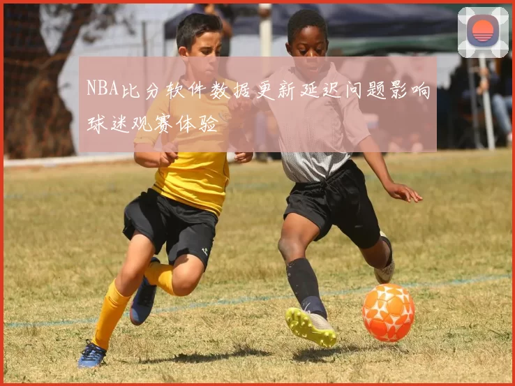 NBA比分软件数据更新延迟问题影响球迷观赛体验