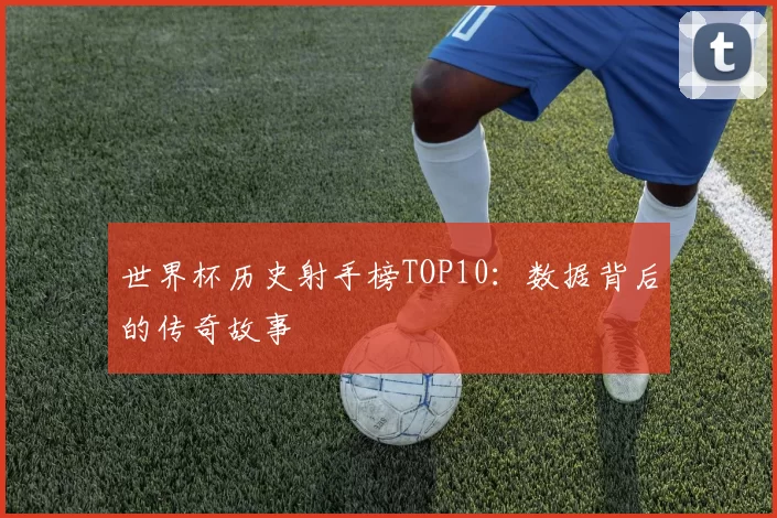世界杯历史射手榜TOP10：数据背后的传奇故事