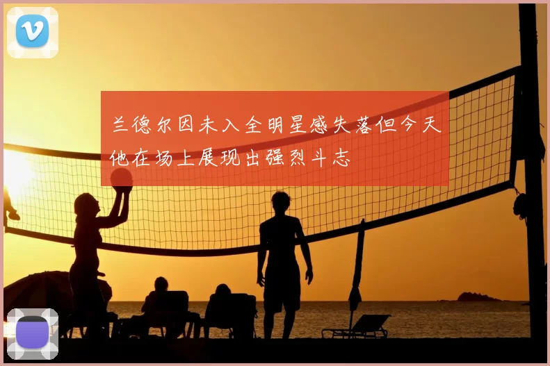 兰德尔因未入全明星感失落但今天他在场上展现出强烈斗志