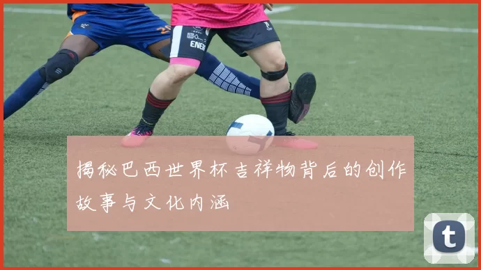 揭秘巴西世界杯吉祥物背后的创作故事与文化内涵