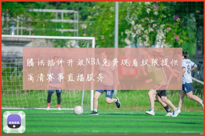 腾讯插件开放NBA免费观看权限提供高清赛事直播服务
