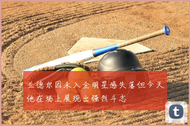 兰德尔因未入全明星感失落但今天他在场上展现出强烈斗志