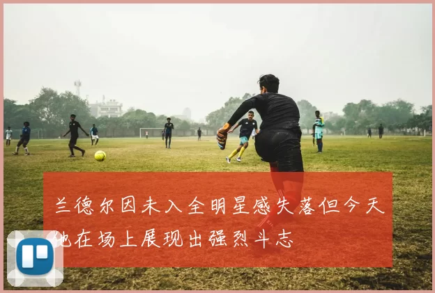 兰德尔因未入全明星感失落但今天他在场上展现出强烈斗志