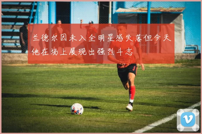 兰德尔因未入全明星感失落但今天他在场上展现出强烈斗志
