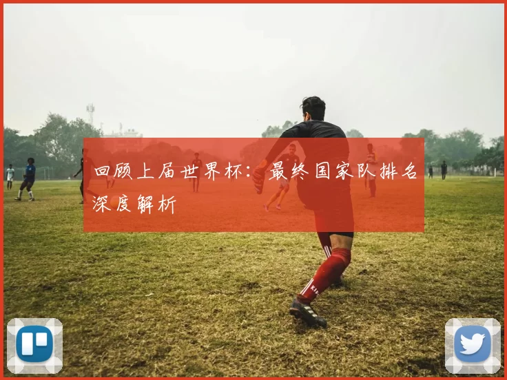 回顾上届世界杯：最终国家队排名深度解析