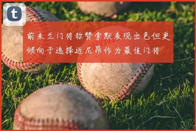 前米兰门将称赞索默表现出色但更倾向于选择迈尼昂作为最佳门将