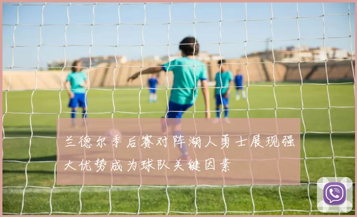 兰德尔季后赛对阵湖人勇士展现强大优势成为球队关键因素