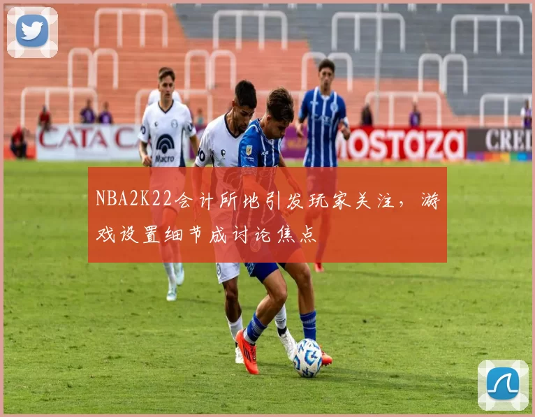 NBA2K22会计所地引发玩家关注，游戏设置细节成讨论焦点