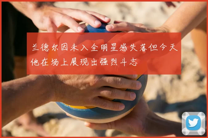 兰德尔因未入全明星感失落但今天他在场上展现出强烈斗志