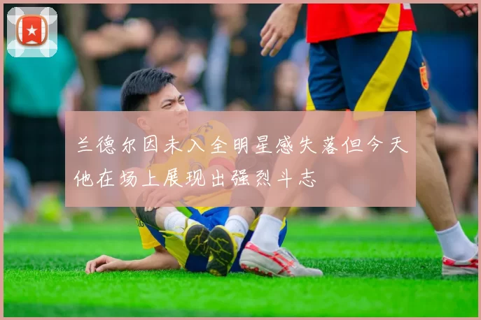 兰德尔因未入全明星感失落但今天他在场上展现出强烈斗志