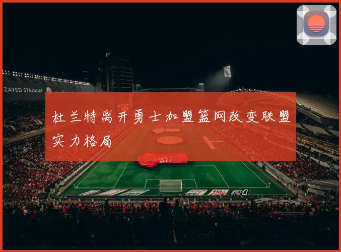 杜兰特离开勇士加盟篮网改变联盟实力格局