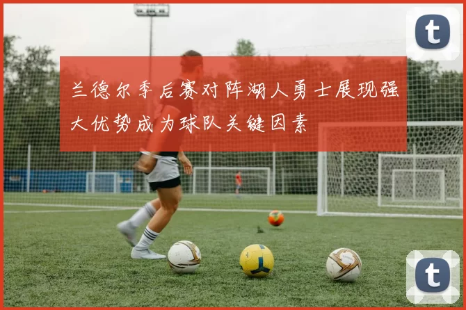 兰德尔季后赛对阵湖人勇士展现强大优势成为球队关键因素