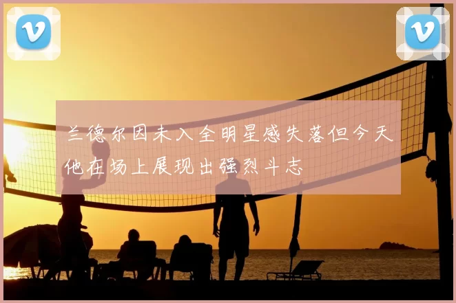 兰德尔因未入全明星感失落但今天他在场上展现出强烈斗志