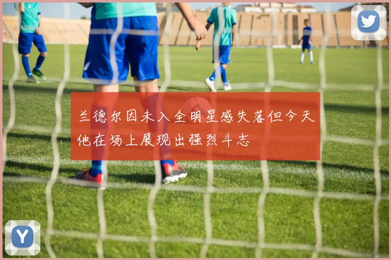兰德尔因未入全明星感失落但今天他在场上展现出强烈斗志