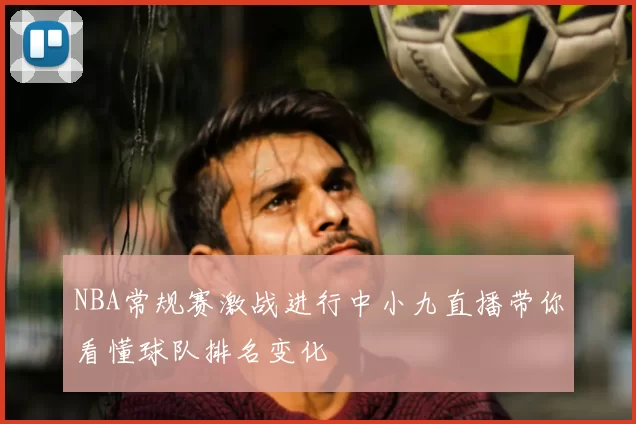 NBA常规赛激战进行中小九直播带你看懂球队排名变化