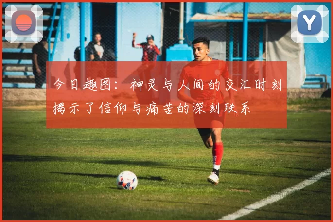 今日趣图:神灵与人间的交汇时刻揭示了信仰与痛苦的深刻联系