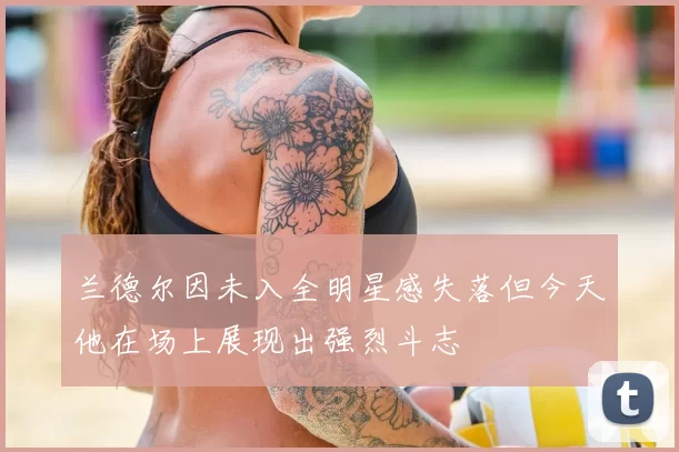 兰德尔因未入全明星感失落但今天他在场上展现出强烈斗志