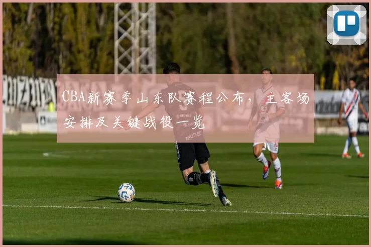 CBA新赛季山东队赛程公布,主客场安排及关键战役一览