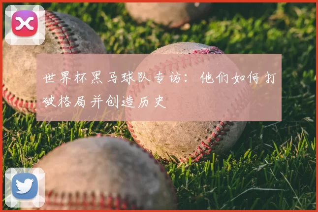 世界杯黑马球队专访：他们如何打破格局并创造历史