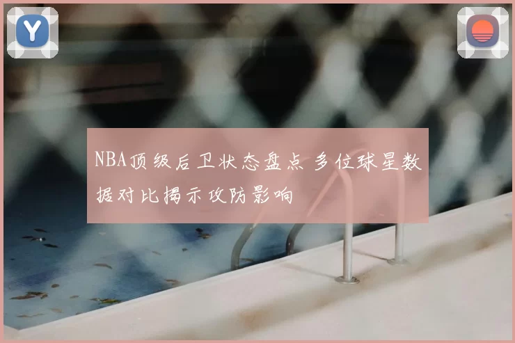 NBA顶级后卫状态盘点 多位球星数据对比揭示攻防影响