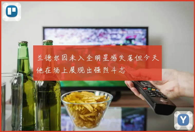 兰德尔因未入全明星感失落但今天他在场上展现出强烈斗志