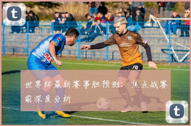世界杯最新赛事胆预测：焦点战赛前深度分析