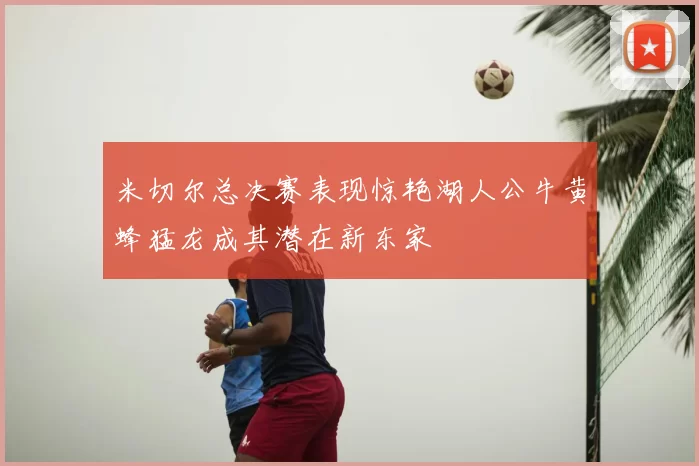米切尔总决赛表现惊艳湖人公牛黄蜂猛龙成其潜在新东家
