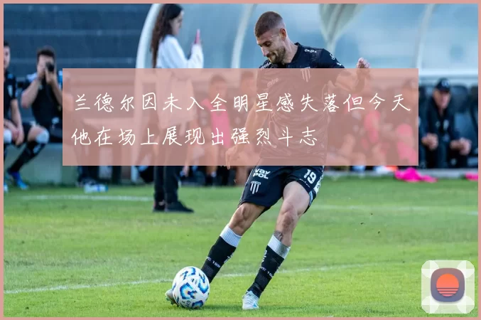 兰德尔因未入全明星感失落但今天他在场上展现出强烈斗志