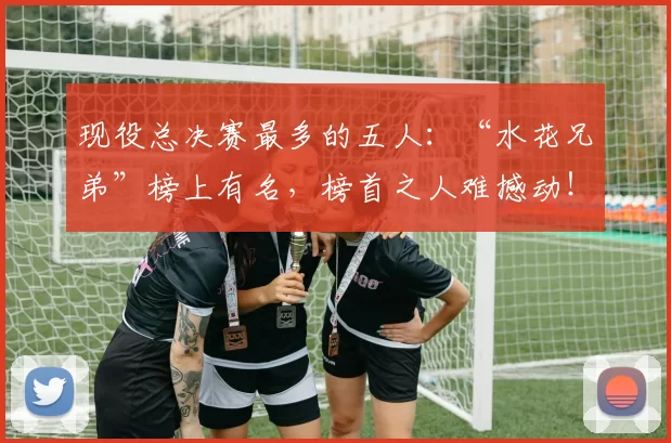 现役总决赛最多的五人：“水花兄弟”榜上有名，榜首之人难撼动！