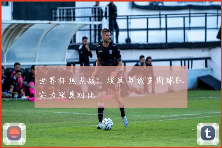 世界杯焦点战:埃及与俄罗斯球队实力深度对比