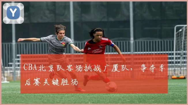 CBA北京队客场挑战广厦队，争夺季后赛关键胜场