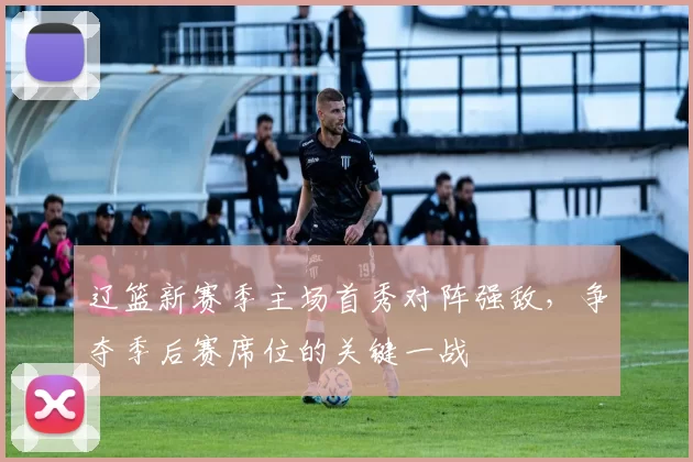 辽篮新赛季主场首秀对阵强敌，争夺季后赛席位的关键一战