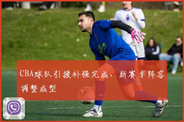 CBA球队引援补强完成，新赛季阵容调整成型