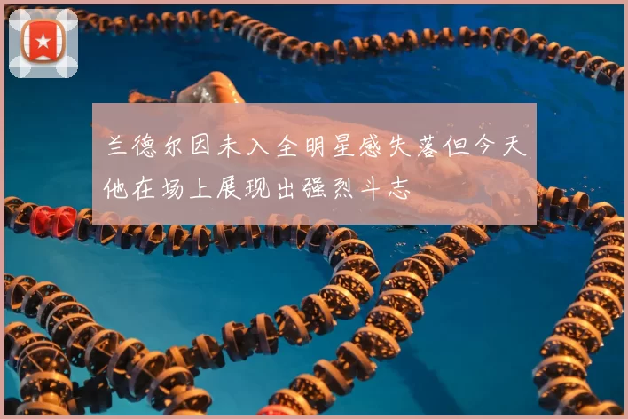 兰德尔因未入全明星感失落但今天他在场上展现出强烈斗志