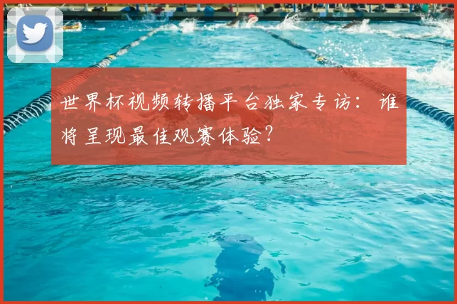 世界杯视频转播平台独家专访:谁将呈现最佳观赛体验?