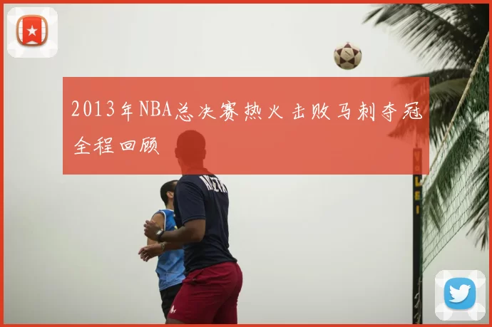 2013年NBA总决赛热火击败马刺夺冠全程回顾