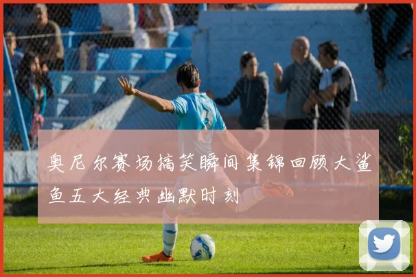 奥尼尔赛场搞笑瞬间集锦回顾大鲨鱼五大经典幽默时刻
