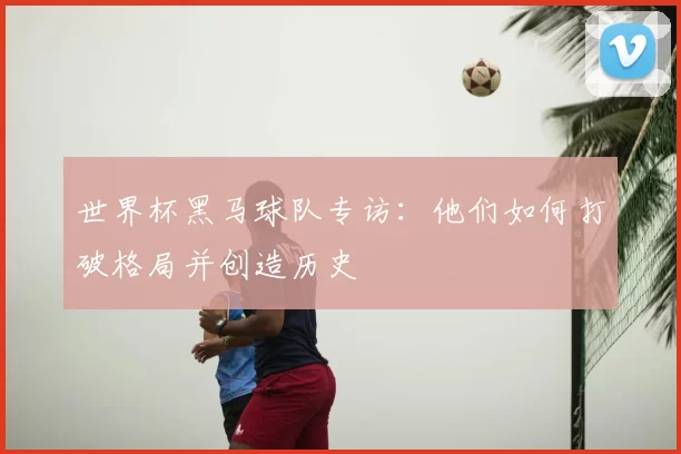 世界杯黑马球队专访：他们如何打破格局并创造历史