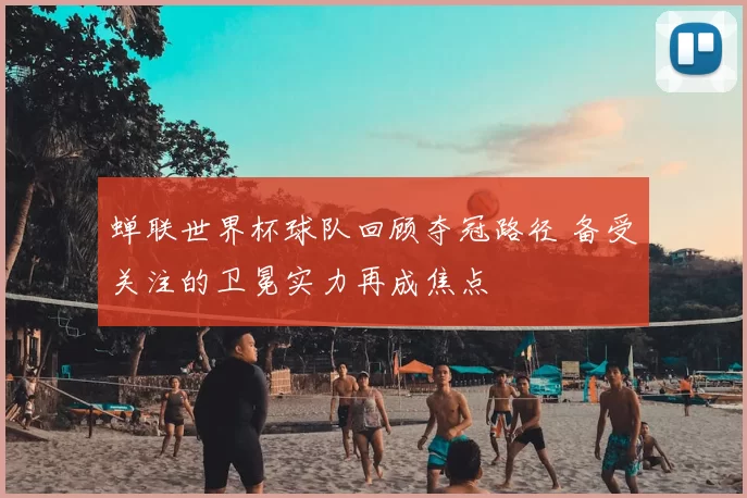 蝉联世界杯球队回顾夺冠路径 备受关注的卫冕实力再成焦点