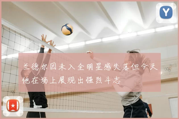 兰德尔因未入全明星感失落但今天他在场上展现出强烈斗志