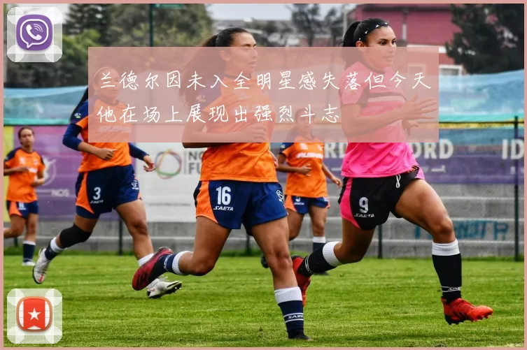 兰德尔因未入全明星感失落但今天他在场上展现出强烈斗志
