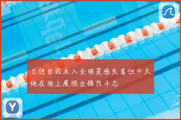 兰德尔因未入全明星感失落但今天他在场上展现出强烈斗志