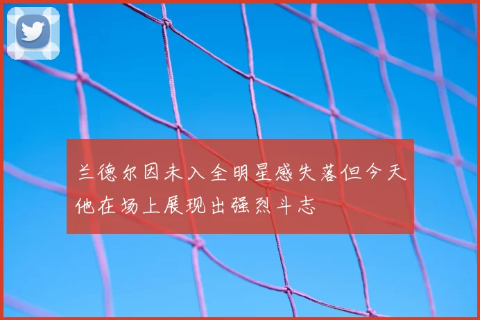 兰德尔因未入全明星感失落但今天他在场上展现出强烈斗志