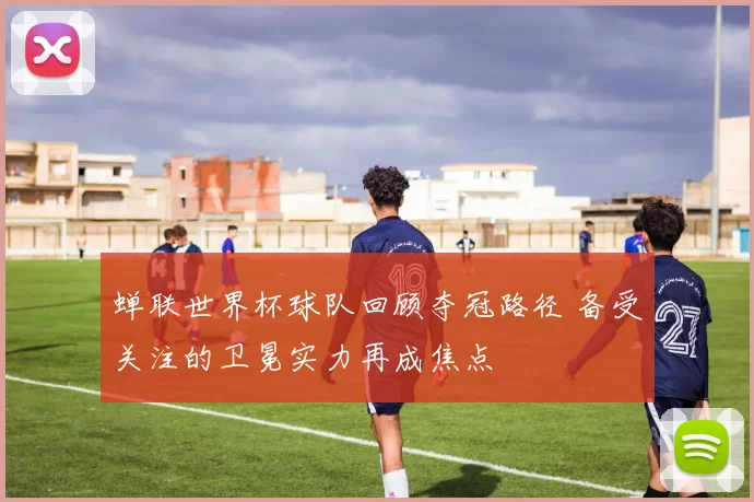 蝉联世界杯球队回顾夺冠路径 备受关注的卫冕实力再成焦点
