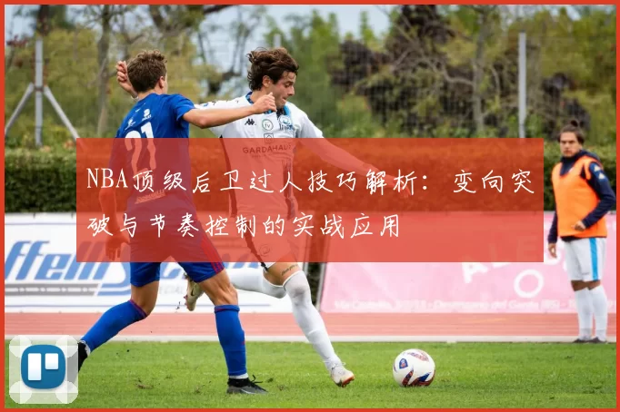 NBA顶级后卫过人技巧解析:变向突破与节奏控制的实战应用