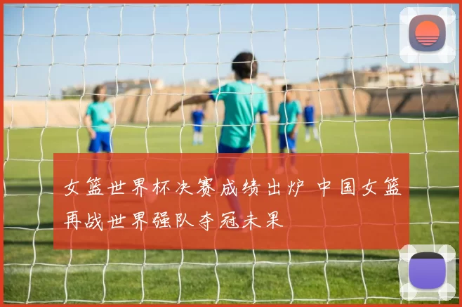 女篮世界杯决赛成绩出炉 中国女篮再战世界强队夺冠未果