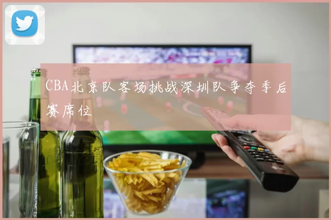 CBA北京队客场挑战深圳队争夺季后赛席位