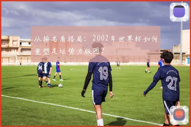 从排名看格局：2002年世界杯如何重塑足坛势力版图？