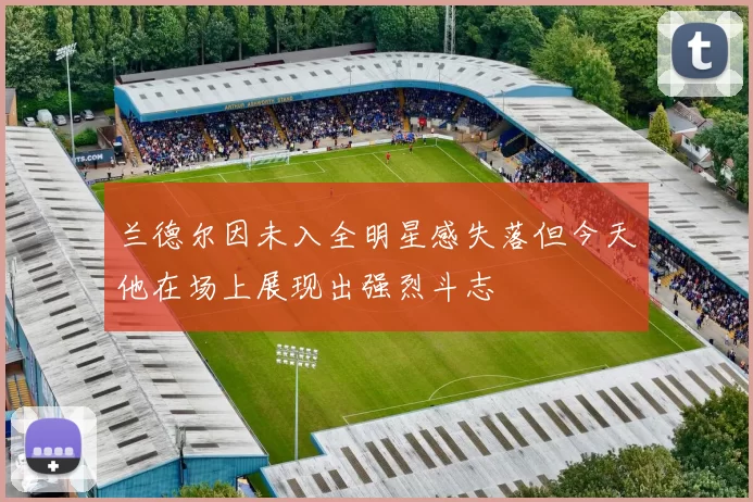 兰德尔因未入全明星感失落但今天他在场上展现出强烈斗志