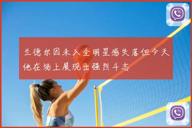 兰德尔因未入全明星感失落但今天他在场上展现出强烈斗志